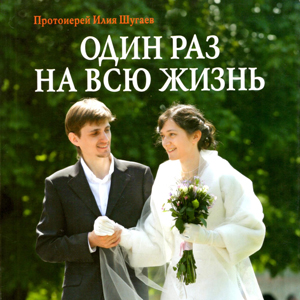 Один раз на всю жизнь. Беседы со старшеклассниками о браке, семье и детях — священник Илия Шугаев
